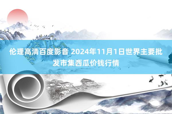 伦理高清百度影音 2024年11月1日世界主要批发市集西瓜价钱行情