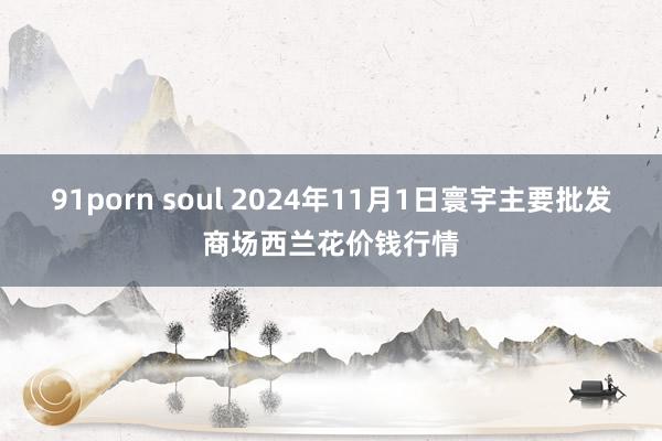 91porn soul 2024年11月1日寰宇主要批发商场西兰花价钱行情