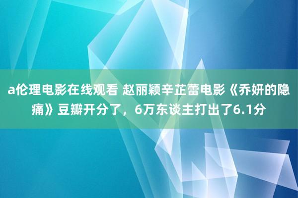 a伦理电影在线观看 赵丽颖辛芷蕾电影《乔妍的隐痛》豆瓣开分了，6万东谈主打出了6.1分