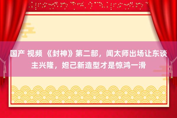 国产 视频 《封神》第二部，闻太师出场让东谈主兴隆，妲己新造型才是惊鸿一滑