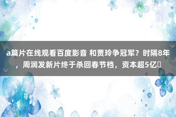 a篇片在线观看百度影音 和贾玲争冠军？时隔8年，周润发新片终于杀回春节档，资本超5亿​