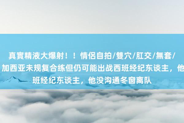 真實精液大爆射！！情侶自拍/雙穴/肛交/無套/大量噴精 每体：加西亚未规复合练但仍可能出战西班经纪东谈主，他没沟通冬窗离队