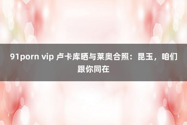 91porn vip 卢卡库晒与莱奥合照：昆玉，咱们跟你同在