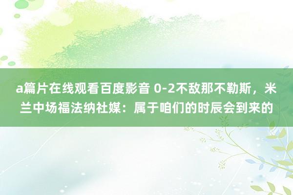 a篇片在线观看百度影音 0-2不敌那不勒斯，米兰中场福法纳社媒：属于咱们的时辰会到来的