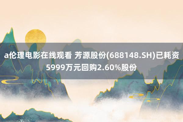 a伦理电影在线观看 芳源股份(688148.SH)已耗资5999万元回购2.60%股份