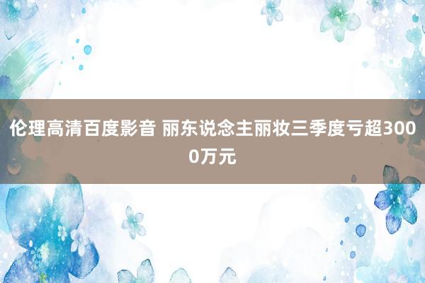 伦理高清百度影音 丽东说念主丽妆三季度亏超3000万元