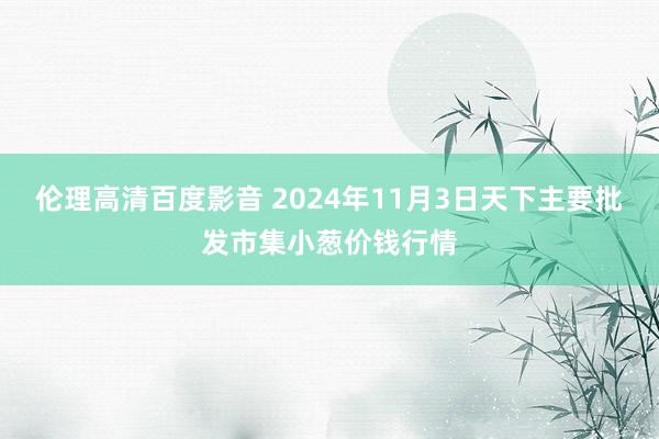 伦理高清百度影音 2024年11月3日天下主要批发市集小葱价钱行情