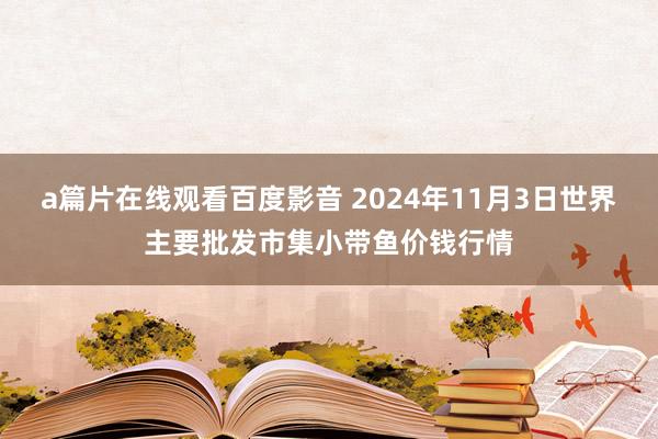 a篇片在线观看百度影音 2024年11月3日世界主要批发市集小带鱼价钱行情