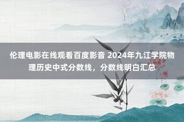 伦理电影在线观看百度影音 2024年九江学院物理历史中式分数线，分数线明白汇总