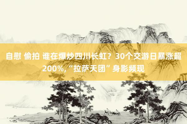 自慰 偷拍 谁在爆炒四川长虹？30个交游日暴涨超200%,“拉萨天团”身影频现