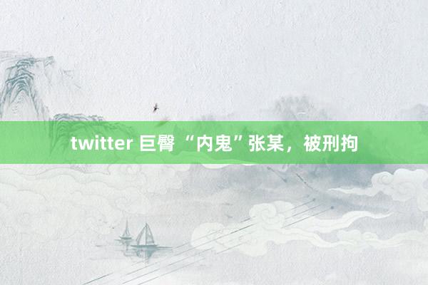 twitter 巨臀 “内鬼”张某，被刑拘