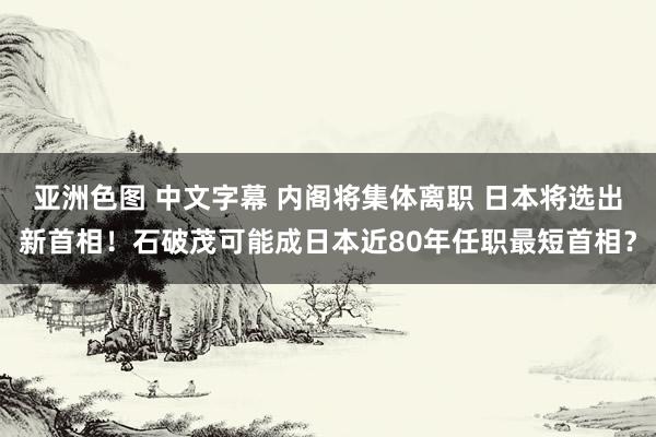 亚洲色图 中文字幕 内阁将集体离职 日本将选出新首相！石破茂可能成日本近80年任职最短首相？