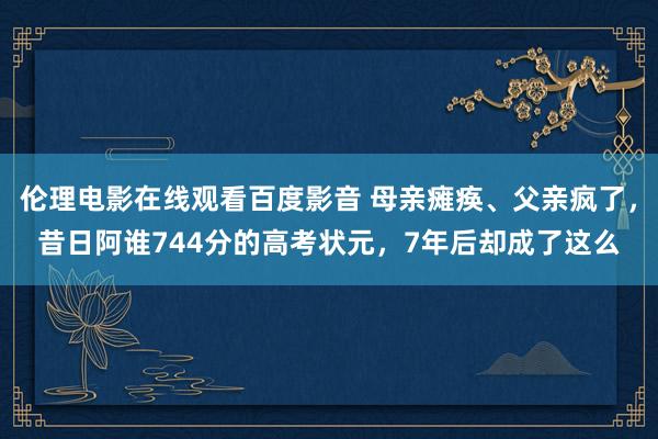 伦理电影在线观看百度影音 母亲瘫痪、父亲疯了，昔日阿谁744分的高考状元，7年后却成了这么