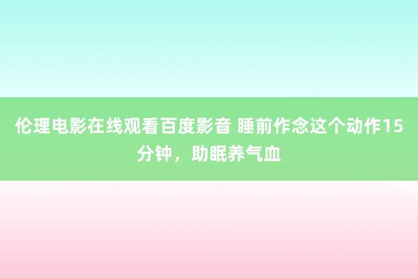 伦理电影在线观看百度影音 睡前作念这个动作15分钟，助眠养气血