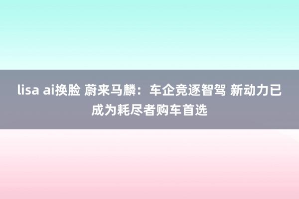 lisa ai换脸 蔚来马麟：车企竞逐智驾 新动力已成为耗尽者购车首选