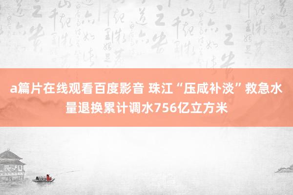 a篇片在线观看百度影音 珠江“压咸补淡”救急水量退换累计调水756亿立方米