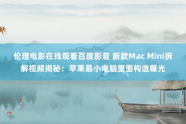 伦理电影在线观看百度影音 新款Mac Mini拆解视频揭秘：苹果最小电脑里面构造曝光