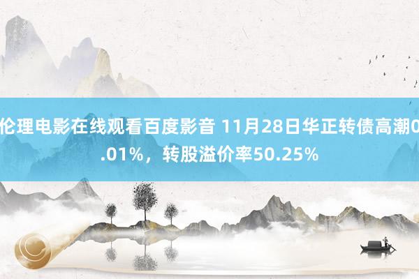 伦理电影在线观看百度影音 11月28日华正转债高潮0.01%，转股溢价率50.25%