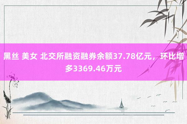 黑丝 美女 北交所融资融券余额37.78亿元，环比增多3369.46万元