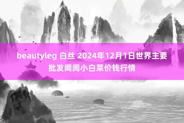 beautyleg 白丝 2024年12月1日世界主要批发阛阓小白菜价钱行情