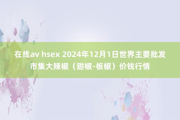 在线av hsex 2024年12月1日世界主要批发市集大辣椒（甜椒-板椒）价钱行情