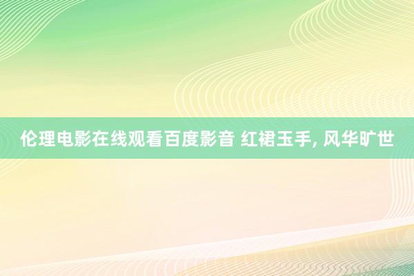 伦理电影在线观看百度影音 红裙玉手, 风华旷世