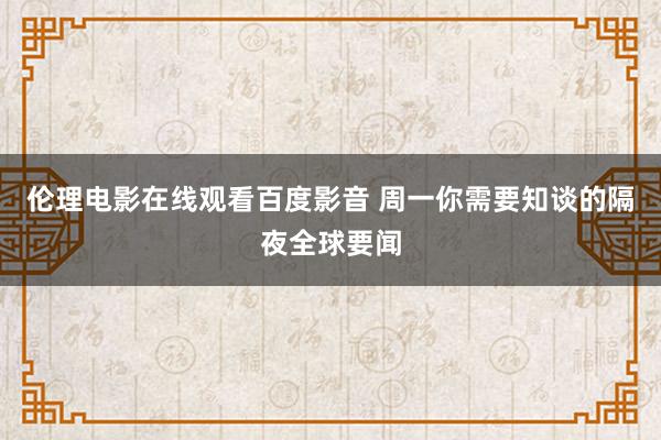 伦理电影在线观看百度影音 周一你需要知谈的隔夜全球要闻