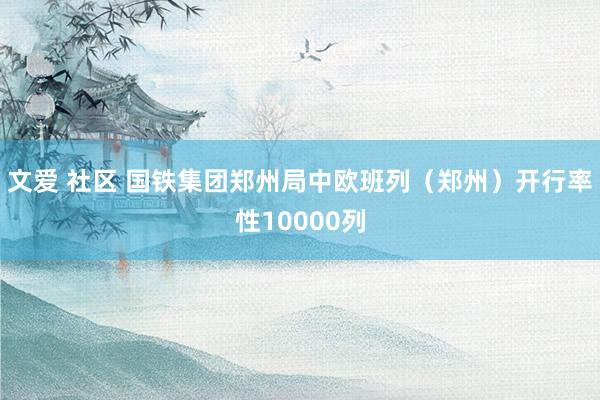 文爱 社区 国铁集团郑州局中欧班列（郑州）开行率性10000列