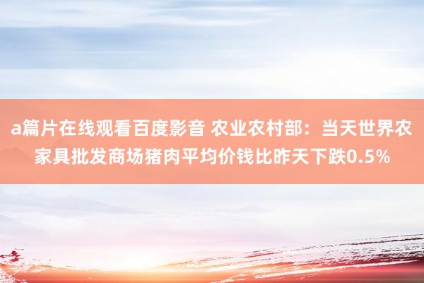 a篇片在线观看百度影音 农业农村部：当天世界农家具批发商场猪肉平均价钱比昨天下跌0.5%