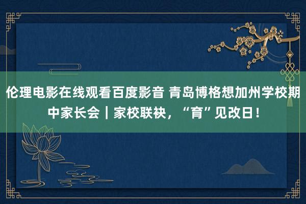 伦理电影在线观看百度影音 青岛博格想加州学校期中家长会｜家校联袂，“育”见改日！