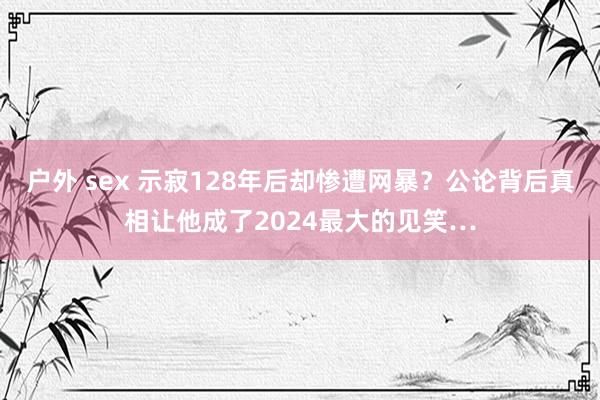 户外 sex 示寂128年后却惨遭网暴？公论背后真相让他成了2024最大的见笑…