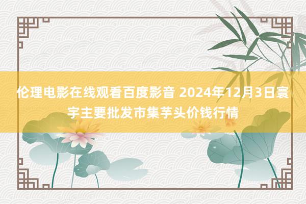 伦理电影在线观看百度影音 2024年12月3日寰宇主要批发市集芋头价钱行情