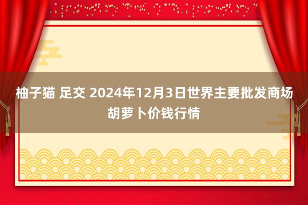 柚子猫 足交 2024年12月3日世界主要批发商场胡萝卜价钱行情