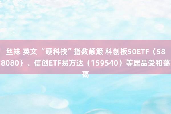 丝袜 英文 “硬科技”指数颠簸 科创板50ETF（588080）、信创ETF易方达（159540）等居品受和蔼