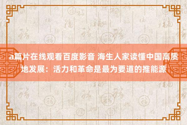 a篇片在线观看百度影音 海生人家读懂中国高质地发展：活力和革命是最为要道的推能源