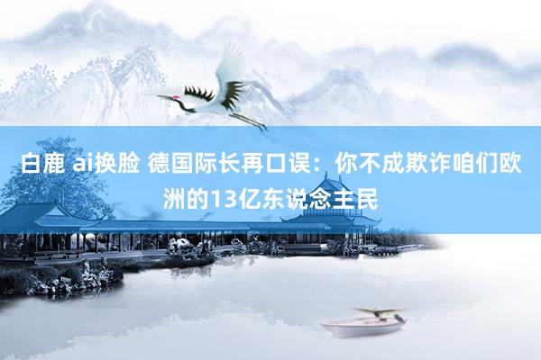 白鹿 ai换脸 德国际长再口误：你不成欺诈咱们欧洲的13亿东说念主民