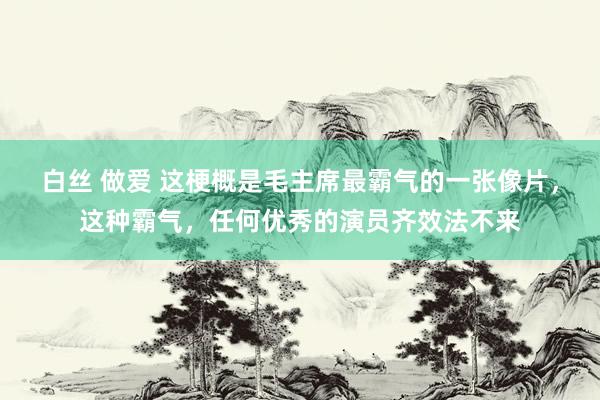 白丝 做爱 这梗概是毛主席最霸气的一张像片，这种霸气，任何优秀的演员齐效法不来