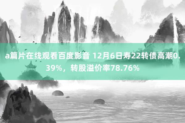 a篇片在线观看百度影音 12月6日寿22转债高潮0.39%，转股溢价率78.76%