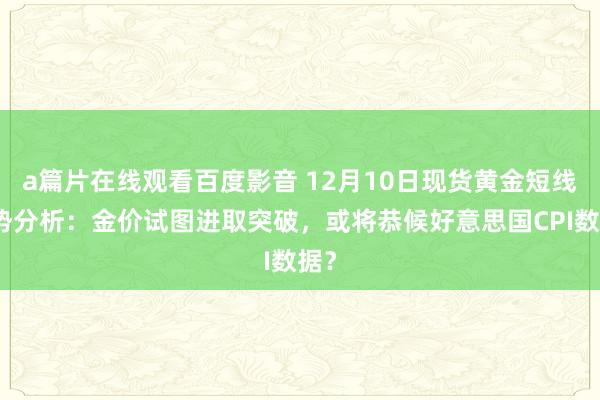 a篇片在线观看百度影音 12月10日现货黄金短线走势分析：金价试图进取突破，或将恭候好意思国CPI数据？