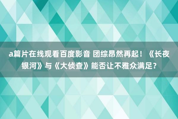 a篇片在线观看百度影音 团综昂然再起！《长夜银河》与《大侦查》能否让不雅众满足？