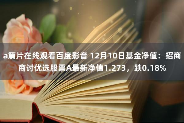 a篇片在线观看百度影音 12月10日基金净值：招商商讨优选股票A最新净值1.273，跌0.18%