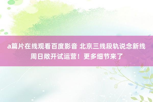 a篇片在线观看百度影音 北京三线段轨说念新线周日敞开试运营！更多细节来了