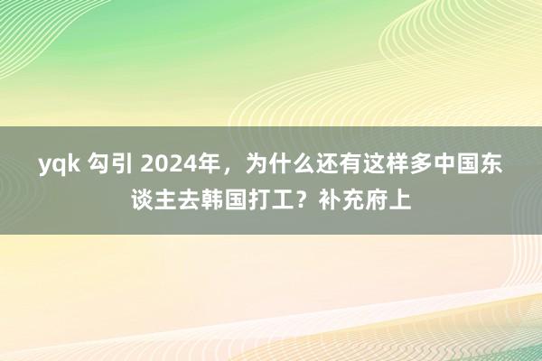 yqk 勾引 2024年，为什么还有这样多中国东谈主去韩国打工？补充府上