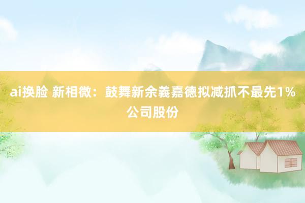 ai换脸 新相微：鼓舞新余義嘉德拟减抓不最先1%公司股份