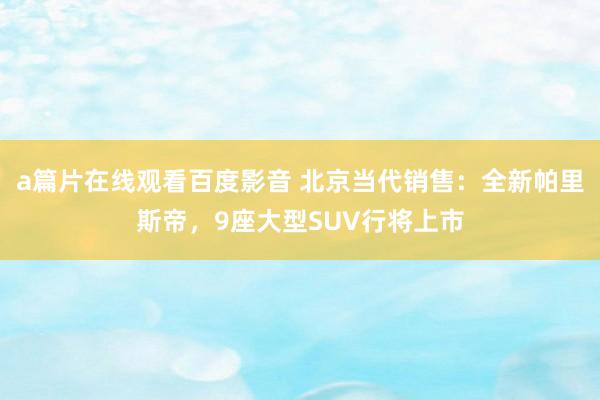 a篇片在线观看百度影音 北京当代销售：全新帕里斯帝，9座大型SUV行将上市