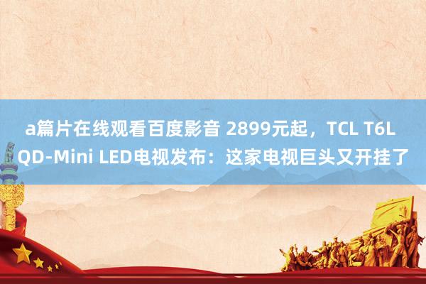 a篇片在线观看百度影音 2899元起，TCL T6L QD-Mini LED电视发布：这家电视巨头又开挂了