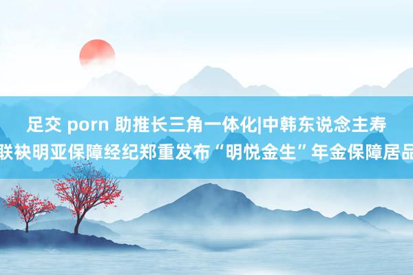 足交 porn 助推长三角一体化|中韩东说念主寿联袂明亚保障经纪郑重发布“明悦金生”年金保障居品