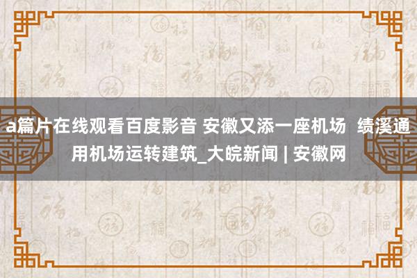 a篇片在线观看百度影音 安徽又添一座机场  绩溪通用机场运转建筑_大皖新闻 | 安徽网