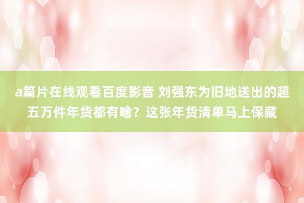 a篇片在线观看百度影音 刘强东为旧地送出的超五万件年货都有啥？这张年货清单马上保藏