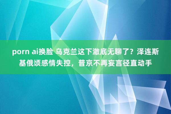 porn ai换脸 乌克兰这下澈底无聊了？泽连斯基俄顷感情失控，普京不再妄言径直动手